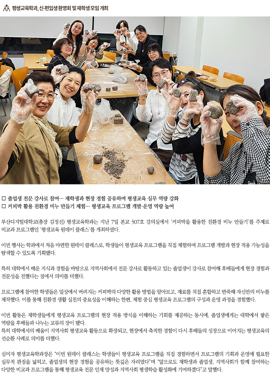 ▶평생교육학과, 졸업생과 함께하는 &lsquo;원데이 클래스&rsquo; 운영◀ ∎ 졸업생 전문 강사로 참여&hellip; 재학생과 현장 경험 공유하며 평생교육 실무 역량 강화 ∎ 커피박 활용 친환경 비누 만들기 체험&hellip; 평생교육 프로그램 개발&middot;운영 역량 높여 부산디지털대학교(총장 김정선) 평생교육학과는 지난 7일 본교 507호 강의실에서 &lsquo;커피박을 활용한 친환경 비누 만들기&rsquo;를 주제로 비교과 프로그램인 &lsquo;평생교육 원데이 클래스&rsquo;를 개최하였다. 이번 행사는 학과에서 처음 마련한 원데이 클래스로, 학생들이 평생교육 프로그램을 직접 체험하며 프로그램 개발과 현장 적용 가능성을 탐색할 수 있도록 기획됐다. 특히 대학에서 배운 지식과 경험을 바탕으로 지역사회에서 전문 강사로 활동하고 있는 졸업생이 강사로 참여해 후배들에게 현장 경험과 전문성을 전했다는 점에서 의미를 더했다. 프로그램에 참여한 학생들은 일상에서 버려지는 커피박의 다양한 활용 방법을 알아보고, 재료를 직접 혼합하고 반죽해 자신만의 비누를 제작했다. 이를 통해 친환경 생활 실천의 중요성을 이해하는 한편, 체험 중심 평생교육 프로그램의 구성과 운영 과정을 경험했다. 이번 활동은 재학생들에게 평생교육 프로그램의 현장 적용 방식을 이해하는 기회를 제공하는 동시에, 졸업생에게는 대학에서 쌓은 역량을 후배들과 나누는 교류의 장이 됐다. 특히 대학에서의 배움이 지역사회 평생교육 활동으로 확장되고, 현장에서 축적한 경험이 다시 후배들의 성장으로 이어지는 평생교육의 선순환 사례로 의미를 더했다. 심미자 평생교육학과장은 &ldquo;이번 원데이 클래스는 학생들이 평생교육 프로그램을 직접 경험하면서 프로그램의 기획과 운영에 필요한 실무적 관점을 넓히고, 졸업생의 현장 경험을 공유하는 뜻깊은 자리였다&rdquo;며 &ldquo;앞으로도 재학생과 졸업생, 지역사회가 함께 참여하는 다양한 비교과 프로그램을 통해 평생교육 전문 인재 양성과 지역사회 평생학습 활성화에 기여하겠다&rdquo;고 말했다. 부산디지털대학교 평생교육학과는 평생교육 이론과 실무 역량을 겸비한 전문 인재 양성을 목표로 정규 교육과정과 연계한 다양한 비교과 프로그램을 운영하고 있다. 특히 다양한 연령과 직업적 배경을 가진 성인학습자들이 자신의 경험과 재능을 교육자원으로 발전시키고, 이를 지역사회 평생교육 현장에서 활용할 수 있도록 실천 중심의 교육을 강화하고 있다.