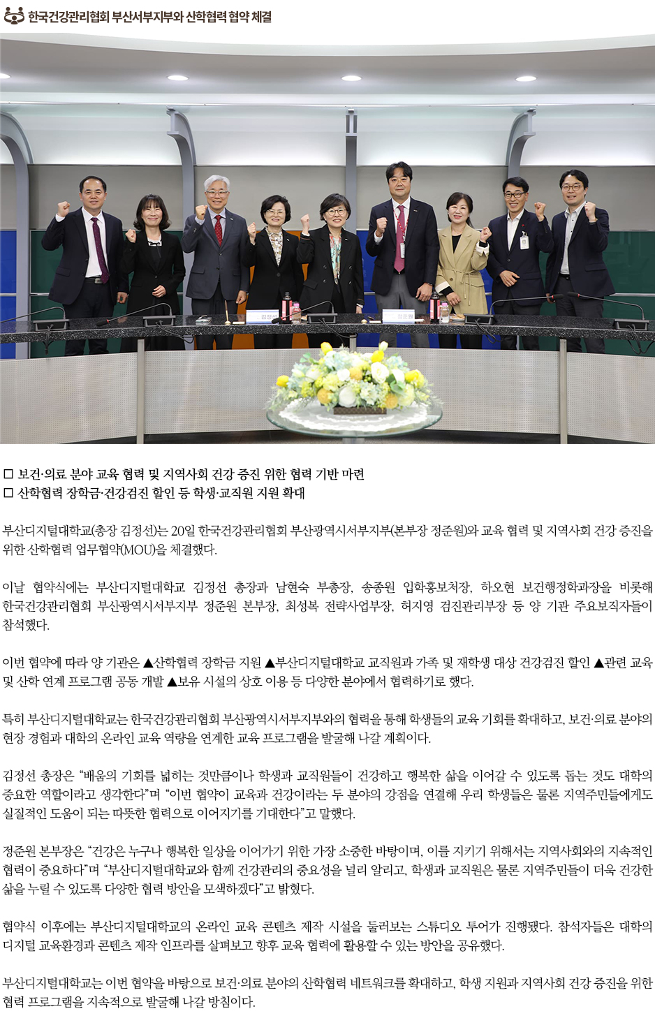 ▶한국건강관리협회 부산서부지부와 산학협력 협약 체결◀ ∎ 보건&middot;의료 분야 교육 협력 및 지역사회 건강 증진 위한 협력 기반 마련 ∎ 산학협력 장학금&middot;건강검진 할인 등 학생&middot;교직원 지원 확대 부산디지털대학교(총장 김정선)는 20일 한국건강관리협회 부산광역시서부지부(본부장 정준원)와 교육 협력 및 지역사회 건강 증진을 위한 산학협력 업무협약(MOU)을 체결했다. 이날 협약식에는 부산디지털대학교 김정선 총장과 남현숙 부총장, 송종원 입학홍보처장, 하오현 보건행정학과장을 비롯해 한국건강관리협회 부산광역시서부지부 정준원 본부장, 최성복 전략사업부장, 허지영 검진관리부장 등 양 기관 주요보직자들이 참석했다. 이번 협약에 따라 양 기관은 ▲산학협력 장학금 지원 ▲부산디지털대학교 교직원과 가족 및 재학생 대상 건강검진 할인 ▲관련 교육 및 산학 연계 프로그램 공동 개발 ▲보유 시설의 상호 이용 등 다양한 분야에서 협력하기로 했다. 특히 부산디지털대학교는 한국건강관리협회 부산광역시서부지부와의 협력을 통해 학생들의 교육 기회를 확대하고, 보건&middot;의료 분야의 현장 경험과 대학의 온라인 교육 역량을 연계한 교육 프로그램을 발굴해 나갈 계획이다. 김정선 총장은 &ldquo;배움의 기회를 넓히는 것만큼이나 학생과 교직원들이 건강하고 행복한 삶을 이어갈 수 있도록 돕는 것도 대학의 중요한 역할이라고 생각한다&rdquo;며 &ldquo;이번 협약이 교육과 건강이라는 두 분야의 강점을 연결해 우리 학생들은 물론 지역주민들에게도 실질적인 도움이 되는 따뜻한 협력으로 이어지기를 기대한다&rdquo;고 말했다. 정준원 본부장은 &ldquo;건강은 누구나 행복한 일상을 이어가기 위한 가장 소중한 바탕이며, 이를 지키기 위해서는 지역사회와의 지속적인 협력이 중요하다&rdquo;며 &ldquo;부산디지털대학교와 함께 건강관리의 중요성을 널리 알리고, 학생과 교직원은 물론 지역주민들이 더욱 건강한 삶을 누릴 수 있도록 다양한 협력 방안을 모색하겠다&rdquo;고 밝혔다. 협약식 이후에는 부산디지털대학교의 온라인 교육 콘텐츠 제작 시설을 둘러보는 스튜디오 투어가 진행됐다. 참석자들은 대학의 디지털 교육환경과 콘텐츠 제작 인프라를 살펴보고 향후 교육 협력에 활용할 수 있는 방안을 공유했다. 부산디지털대학교는 이번 협약을 바탕으로 보건&middot;의료 분야의 산학협력 네트워크를 확대하고, 학생 지원과 지역사회 건강 증진을 위한 협력 프로그램을 지속적으로 발굴해 나갈 방침이다.
