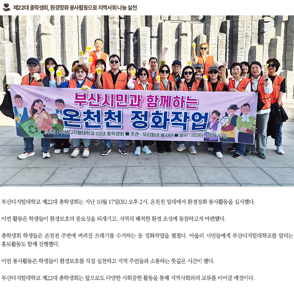 ▶제22대 총학생회, 환경정화 봉사활동으로 지역사회 나눔 실천◀ 부산디지털대학교 제22대 총학생회는 지난 10월 17일(토) 오후 2시, 온천천 일대에서 환경정화 봉사활동을 실시했다. 이번 활동은 학생들이 환경보호의 중요성을 되새기고, 지역의 쾌적한 환경 조성에 동참하고자 마련됐다. 총학생회 학생들은 온천천 주변에 버려진 쓰레기를 수거하는 등 정화작업을 펼쳤다. 아울러 시민들에게 부산디지털대학교를 알리는 홍보활동도 함께 진행했다. 이번 봉사활동은 학생들이 환경보호를 직접 실천하고 지역 주민들과 소통하는 뜻깊은 시간이 됐다. 부산디지털대학교 제22대 총학생회는 앞으로도 다양한 사회공헌 활동을 통해 지역사회와의 교류를 이어갈 예정이다.