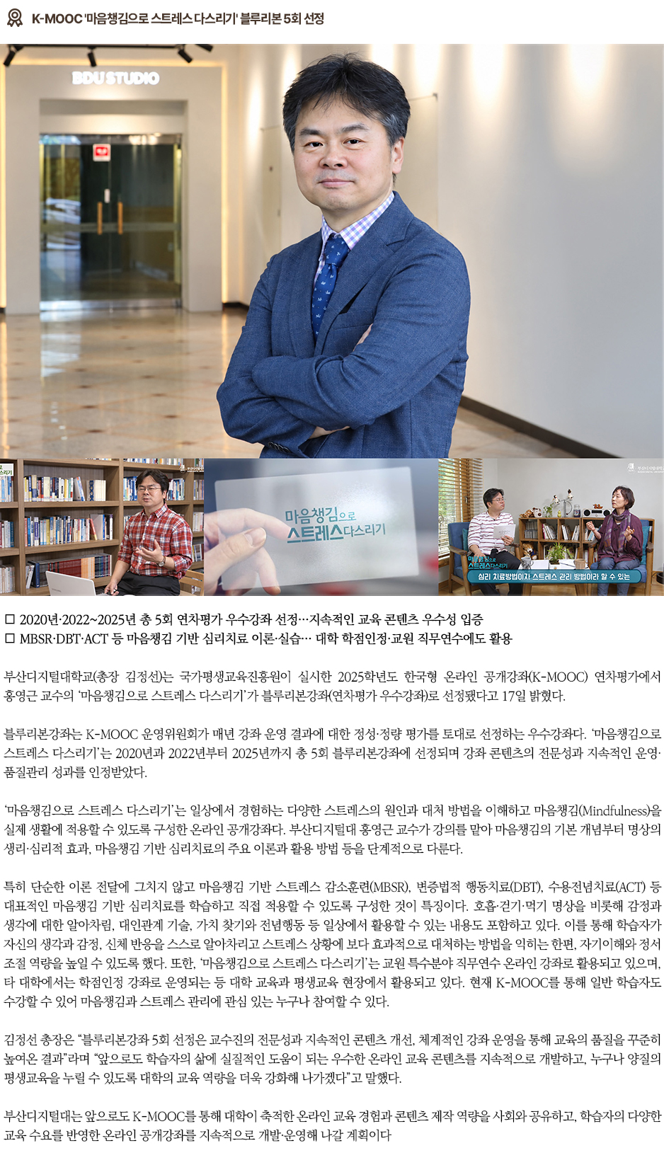 ▶K-MOOC '마음챙김으로 스트레스 다스리기' 블루리본 5회 선정◀ ∎ 2020년&middot;2022~2025년 총 5회 연차평가 우수강좌 선정&hellip;지속적인 교육 콘텐츠 우수성 입증 ∎ MBSR&middot;DBT&middot;ACT 등 마음챙김 기반 심리치료 이론&middot;실습&hellip; 대학 학점인정&middot;교원 직무연수에도 활용 부산디지털대학교(총장 김정선)는 국가평생교육진흥원이 실시한 2025학년도 한국형 온라인 공개강좌(K-MOOC) 연차평가에서 홍영근 교수의 &lsquo;마음챙김으로 스트레스 다스리기&rsquo;가 블루리본강좌(연차평가 우수강좌)로 선정됐다고 17일 밝혔다. 블루리본강좌는 K-MOOC 운영위원회가 매년 강좌 운영 결과에 대한 정성&middot;정량 평가를 토대로 선정하는 우수강좌다. &lsquo;마음챙김으로 스트레스 다스리기&rsquo;는 2020년과 2022년부터 2025년까지 총 5회 블루리본강좌에 선정되며 강좌 콘텐츠의 전문성과 지속적인 운영&middot;품질관리 성과를 인정받았다. &lsquo;마음챙김으로 스트레스 다스리기&rsquo;는 일상에서 경험하는 다양한 스트레스의 원인과 대처 방법을 이해하고 마음챙김(Mindfulness)을 실제 생활에 적용할 수 있도록 구성한 온라인 공개강좌다. 부산디지털대 홍영근 교수가 강의를 맡아 마음챙김의 기본 개념부터 명상의 생리&middot;심리적 효과, 마음챙김 기반 심리치료의 주요 이론과 활용 방법 등을 단계적으로 다룬다. 특히 단순한 이론 전달에 그치지 않고 마음챙김 기반 스트레스 감소훈련(MBSR), 변증법적 행동치료(DBT), 수용전념치료(ACT) 등 대표적인 마음챙김 기반 심리치료를 학습하고 직접 적용할 수 있도록 구성한 것이 특징이다. 호흡&middot;걷기&middot;먹기 명상을 비롯해 감정과 생각에 대한 알아차림, 대인관계 기술, 가치 찾기와 전념행동 등 일상에서 활용할 수 있는 내용도 포함하고 있다. 이를 통해 학습자가 자신의 생각과 감정, 신체 반응을 스스로 알아차리고 스트레스 상황에 보다 효과적으로 대처하는 방법을 익히는 한편, 자기이해와 정서 조절 역량을 높일 수 있도록 했다. 또한, &lsquo;마음챙김으로 스트레스 다스리기&rsquo;는 교원 특수분야 직무연수 온라인 강좌로 활용되고 있으며, 타 대학에서는 학점인정 강좌로 운영되는 등 대학 교육과 평생교육 현장에서 활용되고 있다. 현재 K-MOOC를 통해 일반 학습자도 수강할 수 있어 마음챙김과 스트레스 관리에 관심 있는 누구나 참여할 수 있다. 김정선 총장은 &ldquo;블루리본강좌 5회 선정은 교수진의 전문성과 지속적인 콘텐츠 개선, 체계적인 강좌 운영을 통해 교육의 품질을 꾸준히 높여온 결과&rdquo;라며 &ldquo;앞으로도 학습자의 삶에 실질적인 도움이 되는 우수한 온라인 교육 콘텐츠를 지속적으로 개발하고, 누구나 양질의 평생교육을 누릴 수 있도록 대학의 교육 역량을 더욱 강화해 나가겠다&rdquo;고 말했다. 부산디지털대는 앞으로도 K-MOOC를 통해 대학이 축적한 온라인 교육 경험과 콘텐츠 제작 역량을 사회와 공유하고, 학습자의 다양한 교육 수요를 반영한 온라인 공개강좌를 지속적으로 개발&middot;운영해 나갈 계획이다