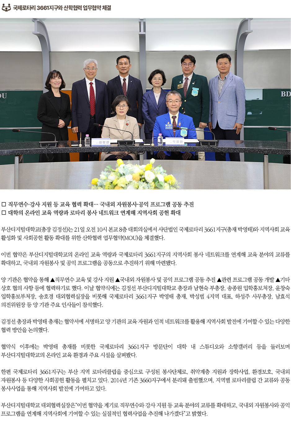▶국제로타리 3661지구와 산학협력 업무협약 체결◀ ∎ 직무연수&middot;강사 지원 등 교육 협력 확대&hellip; 국내외 자원봉사&middot;공익 프로그램 공동 추진 ∎ 대학의 온라인 교육 역량과 로타리 봉사 네트워크 연계해 지역사회 공헌 확대 부산디지털대학교(총장 김정선)는 21일 오전 10시 본교 8층 대회의실에서 사단법인 국제로타리 3661지구(총재 박영태)와 지역사회 교육 활성화 및 사회공헌 활동 확대를 위한 산학협력 업무협약(MOU)을 체결했다. 이번 협약은 부산디지털대학교의 온라인 교육 역량과 국제로타리 3661지구의 지역사회 봉사 네트워크를 연계해 교육 분야의 교류를 확대하고, 국내외 자원봉사 및 공익 프로그램을 공동으로 추진하기 위해 마련됐다. 양 기관은 협약을 통해 ▲직무연수 교육 및 강사 지원 ▲국내외 자원봉사 및 공익 프로그램 공동 추진 ▲관련 프로그램 공동 개발 ▲기타 상호 협의 사항 등에 협력하기로 했다. 이날 협약식에는 김정선 부산디지털대학교 총장과 남현숙 부총장, 송종원 입학홍보처장, 윤창숙 입학홍보부처장, 송호경 대외협력실장을 비롯해 국제로타리 3661지구 박영태 총재, 박성범 4지역 대표, 하성주 사무총장, 남효석 의전위원장 등 양 기관 주요 인사들이 참석했다. 김정선 총장과 박영태 총재는 협약서에 서명하고 양 기관의 교육 자원과 인적 네트워크를 활용해 지역사회 발전에 기여할 수 있는 다양한 협력 방안을 논의했다. 협약식 이후에는 박영태 총재를 비롯한 국제로타리 3661지구 방문단이 대학 내 스튜디오와 소향갤러리 등을 둘러보며 부산디지털대학교의 온라인 교육 환경과 주요 시설을 살펴봤다. 한편 국제로타리 3661지구는 부산 지역 로타리클럽을 중심으로 구성된 봉사단체로, 취약계층 지원과 장학사업, 환경보호, 국내외 자원봉사 등 다양한 사회공헌 활동을 펼치고 있다. 2014년 기존 3660지구에서 분리돼 출범했으며, 지역별 로타리클럽 간 교류와 공동 봉사사업을 통해 지역사회 발전에 기여하고 있다. 부산디지털대학교 대외협력실장은&ldquo;이번 협약을 계기로 직무연수와 강사 지원 등 교육 분야의 교류를 확대하고, 국내외 자원봉사와 공익 프로그램을 연계해 지역사회에 기여할 수 있는 실질적인 협력사업을 추진해 나가겠다&rdquo;고 밝혔다.